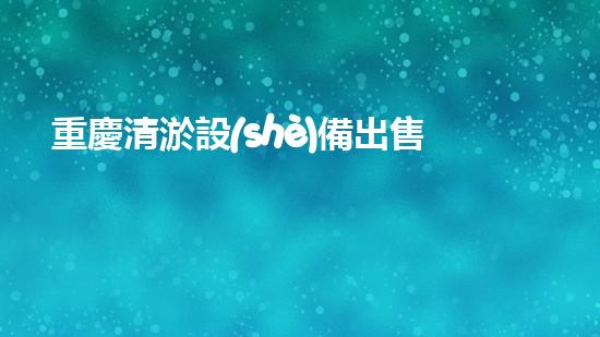 重慶清淤設(shè)備出售電話號(hào)碼，是你的救命稻草嗎？